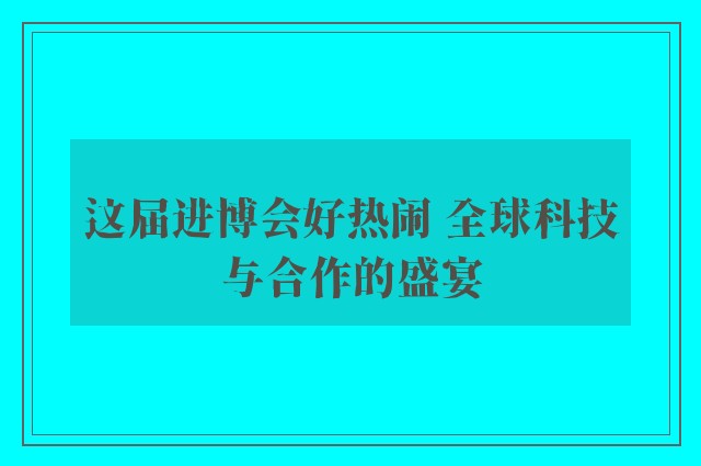 这届进博会好热闹 全球科技与合作的盛宴