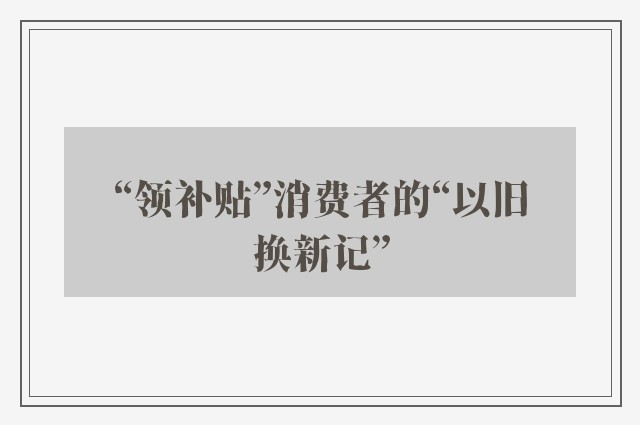 “领补贴”消费者的“以旧换新记”