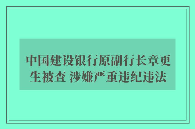 中国建设银行原副行长章更生被查 涉嫌严重违纪违法