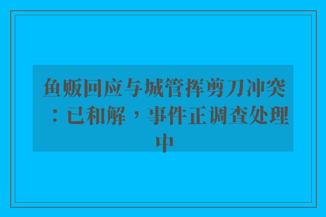 鱼贩回应与城管挥剪刀冲突：已和解，事件正调查处理中