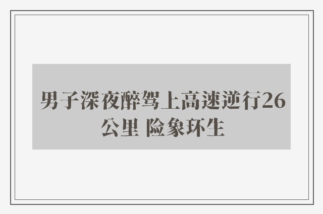 男子深夜醉驾上高速逆行26公里 险象环生