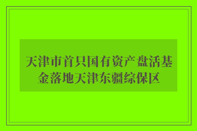 天津市首只国有资产盘活基金落地天津东疆综保区