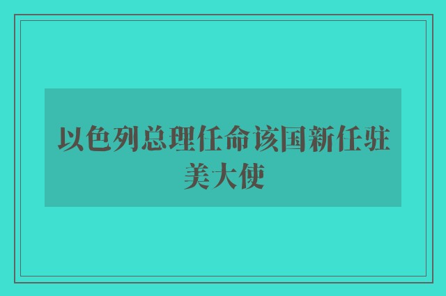 以色列总理任命该国新任驻美大使