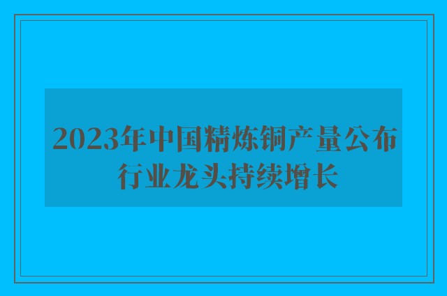 2023年中国精炼铜产量公布 行业龙头持续增长