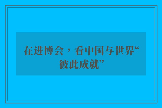 在进博会，看中国与世界“彼此成就”