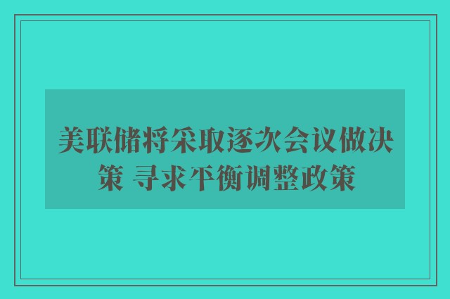 美联储将采取逐次会议做决策 寻求平衡调整政策