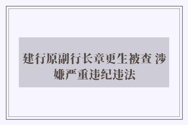 建行原副行长章更生被查 涉嫌严重违纪违法