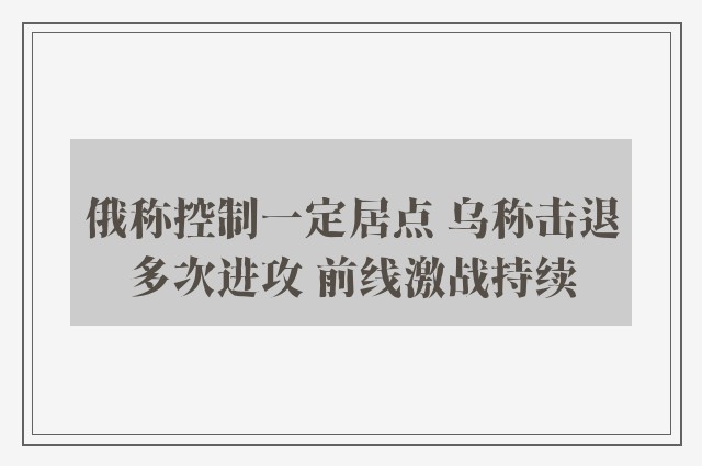 俄称控制一定居点 乌称击退多次进攻 前线激战持续