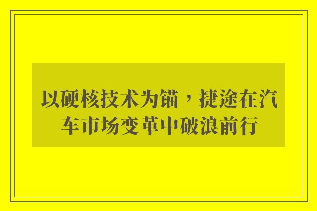 以硬核技术为锚，捷途在汽车市场变革中破浪前行