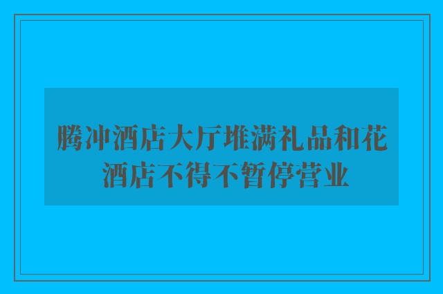 腾冲酒店大厅堆满礼品和花 酒店不得不暂停营业