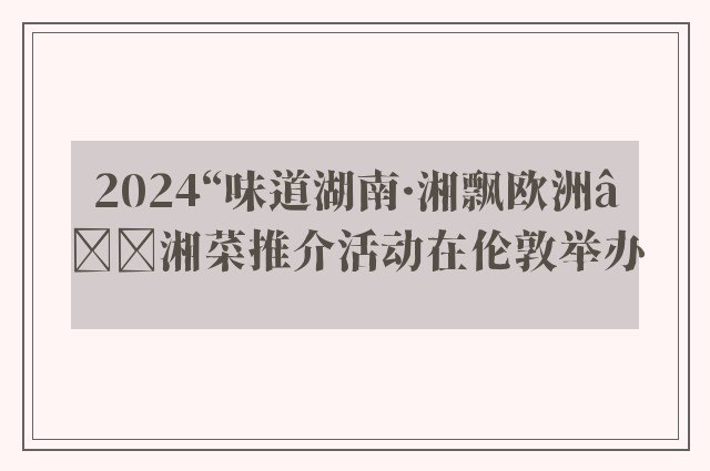 2024“味道湖南·湘飘欧洲”湘菜推介活动在伦敦举办