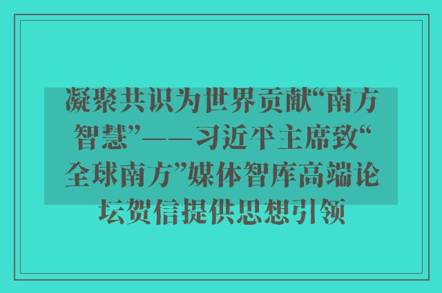 凝聚共识为世界贡献“南方智慧”——习近平主席致“全球南方”媒体智库高端论坛贺信提供思想引领