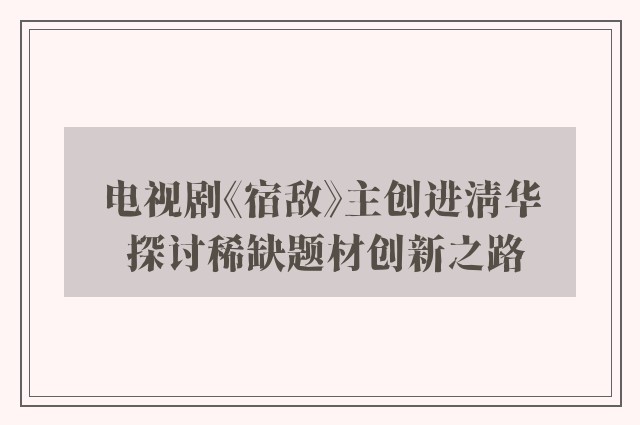 电视剧《宿敌》主创进清华 探讨稀缺题材创新之路