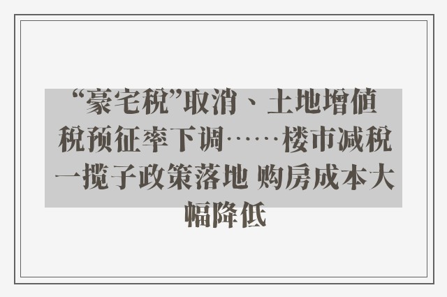 “豪宅税”取消、土地增值税预征率下调……楼市减税一揽子政策落地 购房成本大幅降低