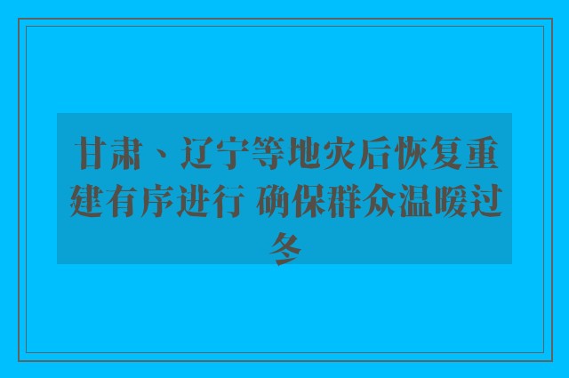 甘肃、辽宁等地灾后恢复重建有序进行 确保群众温暖过冬