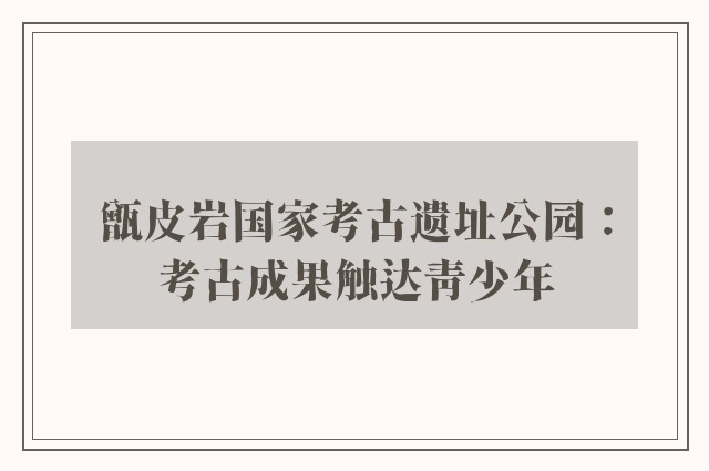 甑皮岩国家考古遗址公园：考古成果触达青少年