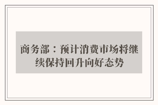 商务部：预计消费市场将继续保持回升向好态势