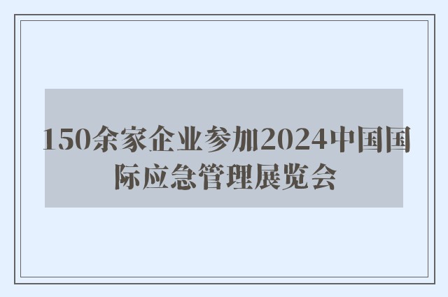 150余家企业参加2024中国国际应急管理展览会