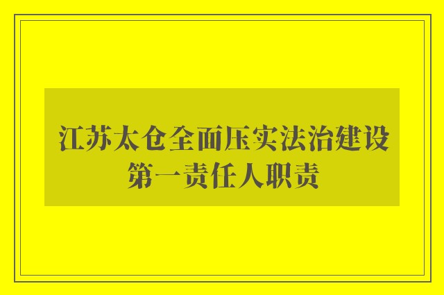 江苏太仓全面压实法治建设第一责任人职责