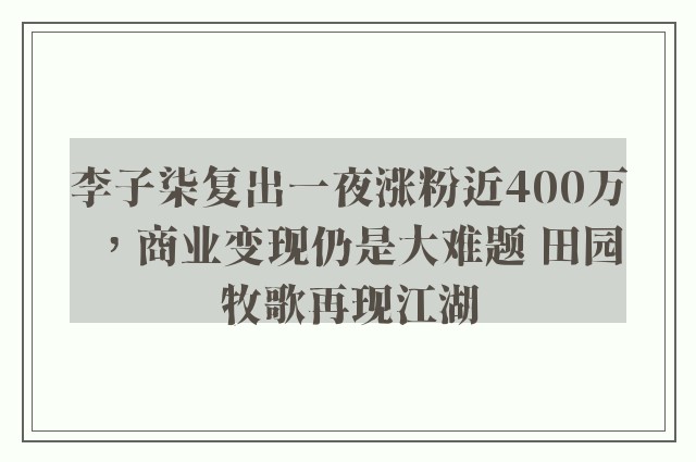 李子柒复出一夜涨粉近400万，商业变现仍是大难题 田园牧歌再现江湖