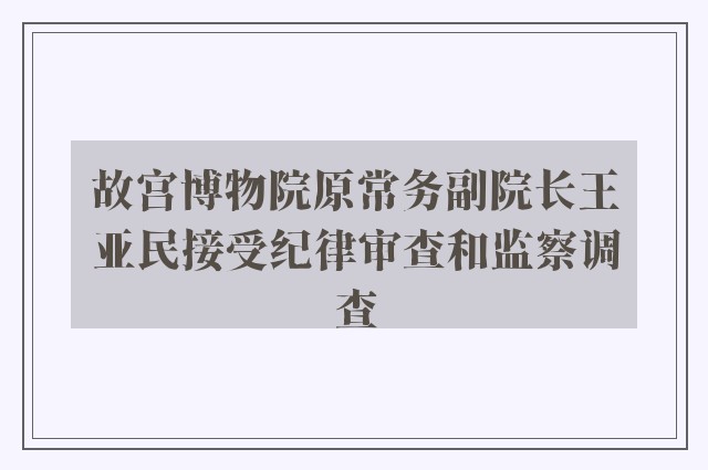 故宫博物院原常务副院长王亚民接受纪律审查和监察调查