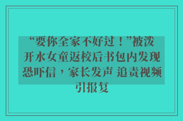 “要你全家不好过！”被泼开水女童返校后书包内发现恐吓信，家长发声 追责视频引报复