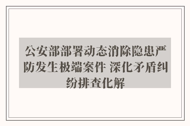 公安部部署动态消除隐患严防发生极端案件 深化矛盾纠纷排查化解