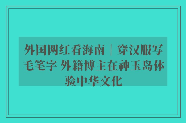 外国网红看海南｜穿汉服写毛笔字 外籍博主在神玉岛体验中华文化