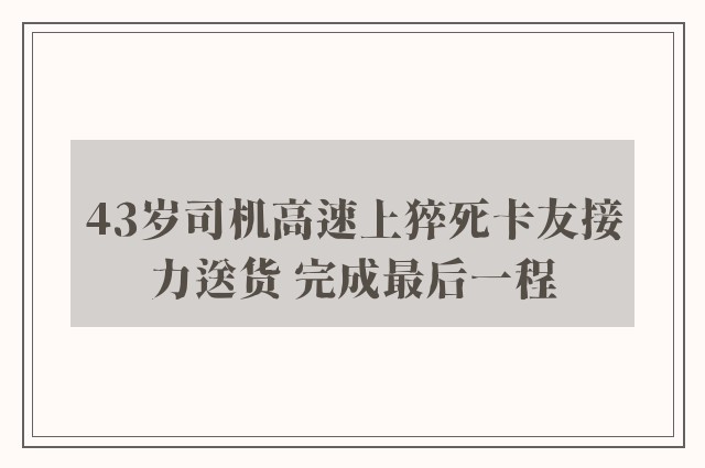 43岁司机高速上猝死卡友接力送货 完成最后一程