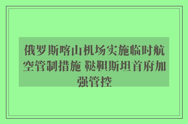 俄罗斯喀山机场实施临时航空管制措施 鞑靼斯坦首府加强管控