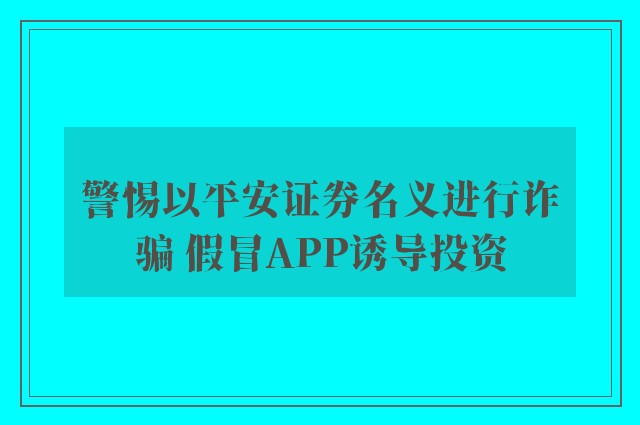 警惕以平安证券名义进行诈骗 假冒APP诱导投资