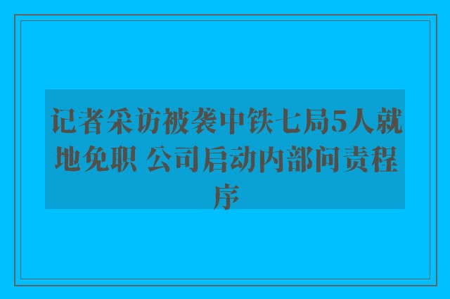 记者采访被袭中铁七局5人就地免职 公司启动内部问责程序