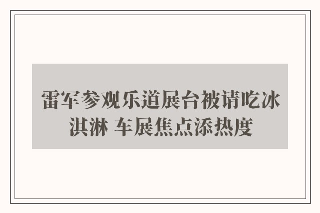 雷军参观乐道展台被请吃冰淇淋 车展焦点添热度