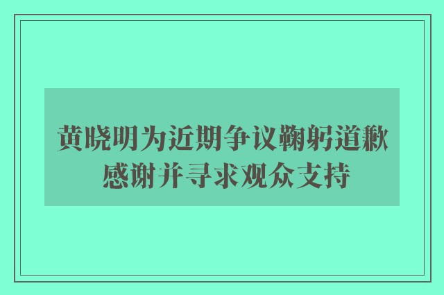 黄晓明为近期争议鞠躬道歉 感谢并寻求观众支持