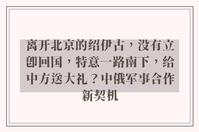 离开北京的绍伊古，没有立即回国，特意一路南下，给中方送大礼？中俄军事合作新契机