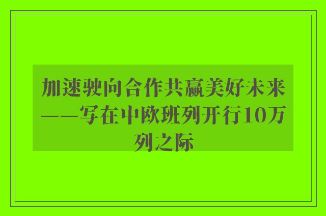 加速驶向合作共赢美好未来——写在中欧班列开行10万列之际