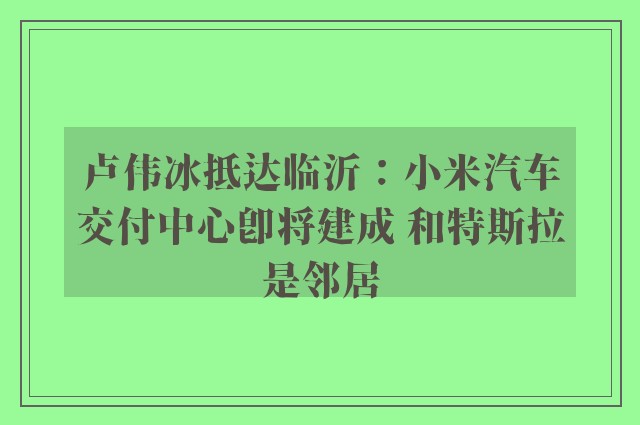 卢伟冰抵达临沂：小米汽车交付中心即将建成 和特斯拉是邻居