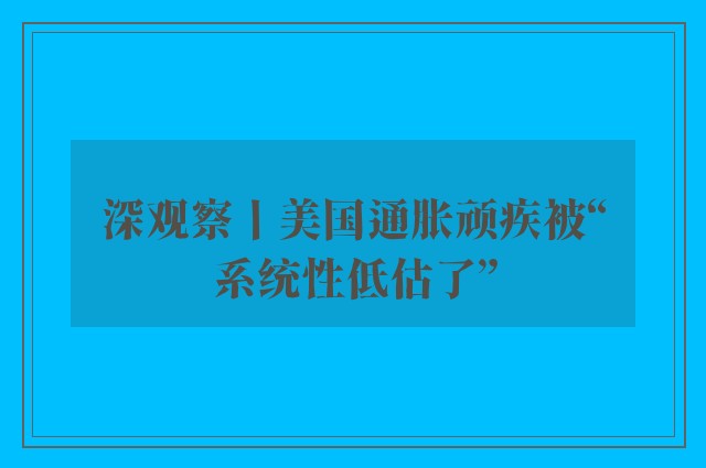 深观察丨美国通胀顽疾被“系统性低估了”