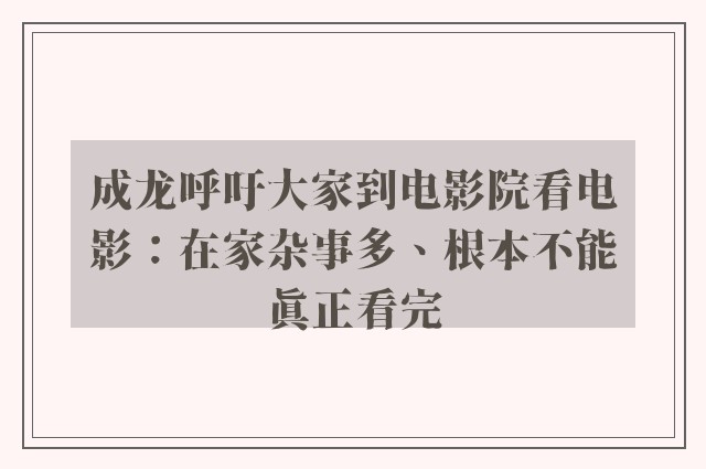 成龙呼吁大家到电影院看电影：在家杂事多、根本不能真正看完