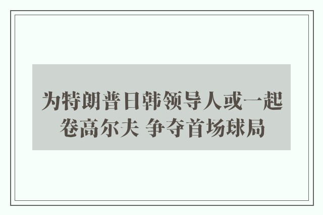 为特朗普日韩领导人或一起卷高尔夫 争夺首场球局