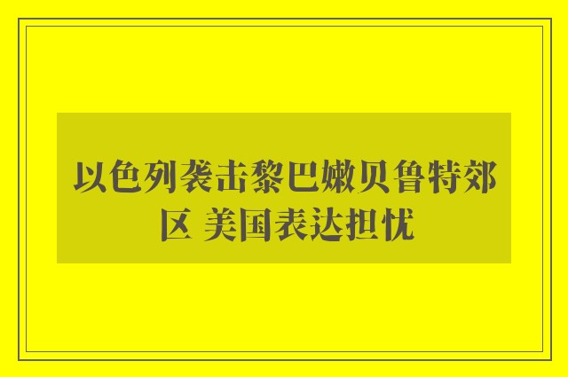 以色列袭击黎巴嫩贝鲁特郊区 美国表达担忧