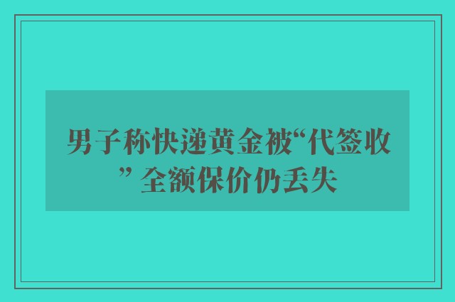 男子称快递黄金被“代签收” 全额保价仍丢失