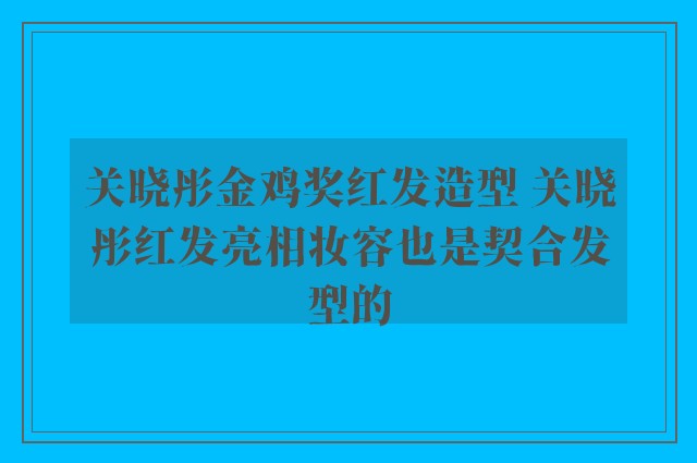 关晓彤金鸡奖红发造型 关晓彤红发亮相妆容也是契合发型的