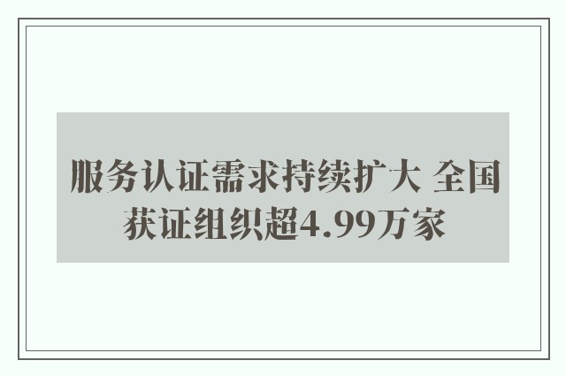 服务认证需求持续扩大 全国获证组织超4.99万家