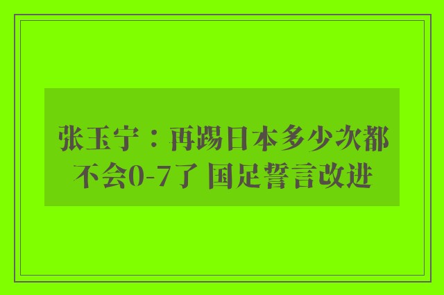 张玉宁：再踢日本多少次都不会0-7了 国足誓言改进