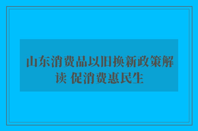 山东消费品以旧换新政策解读 促消费惠民生