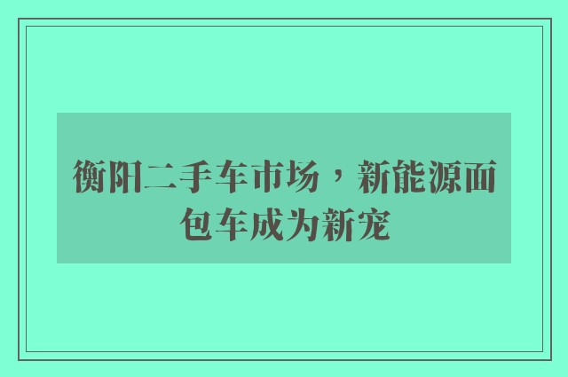 衡阳二手车市场，新能源面包车成为新宠