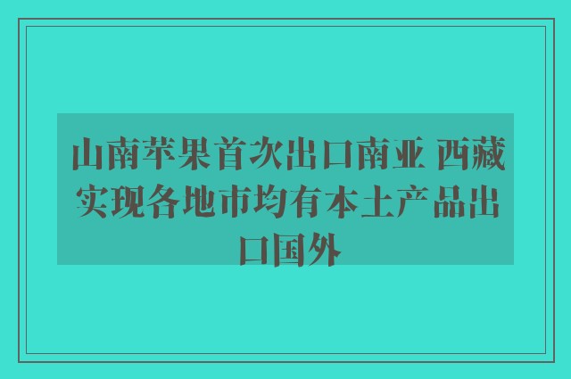 山南苹果首次出口南亚 西藏实现各地市均有本土产品出口国外