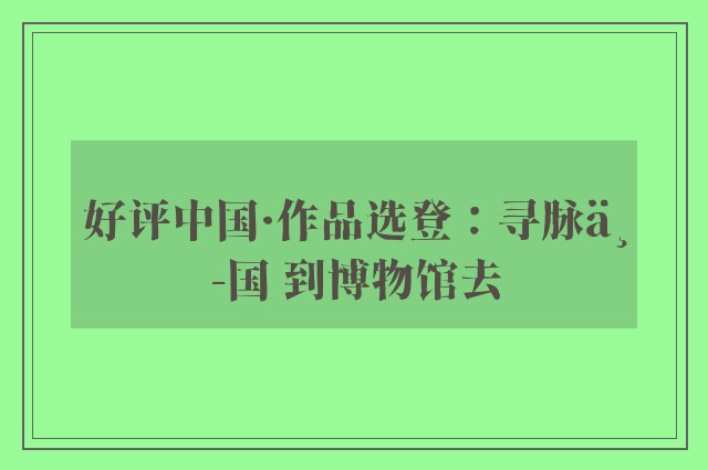 好评中国·作品选登：寻脉中国 到博物馆去