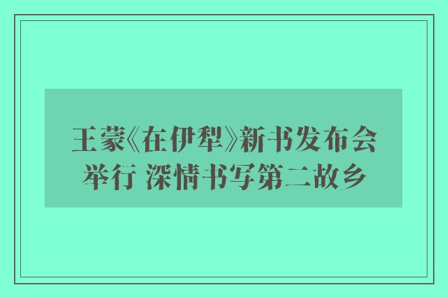 王蒙《在伊犁》新书发布会举行 深情书写第二故乡